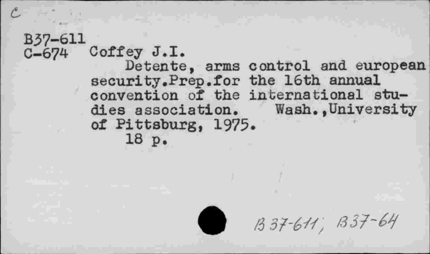 ﻿B37-611
C—674 Coffey J.I.
Detente, arms control and european security.Prep.for the 16th annual convention of the international studies association. Wash.»University of Pittsburg, 1975»
18 p.
/3 5Z^//z'